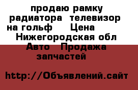 продаю рамку радиатора (телевизор) на гольф 7 › Цена ­ 5 000 - Нижегородская обл. Авто » Продажа запчастей   